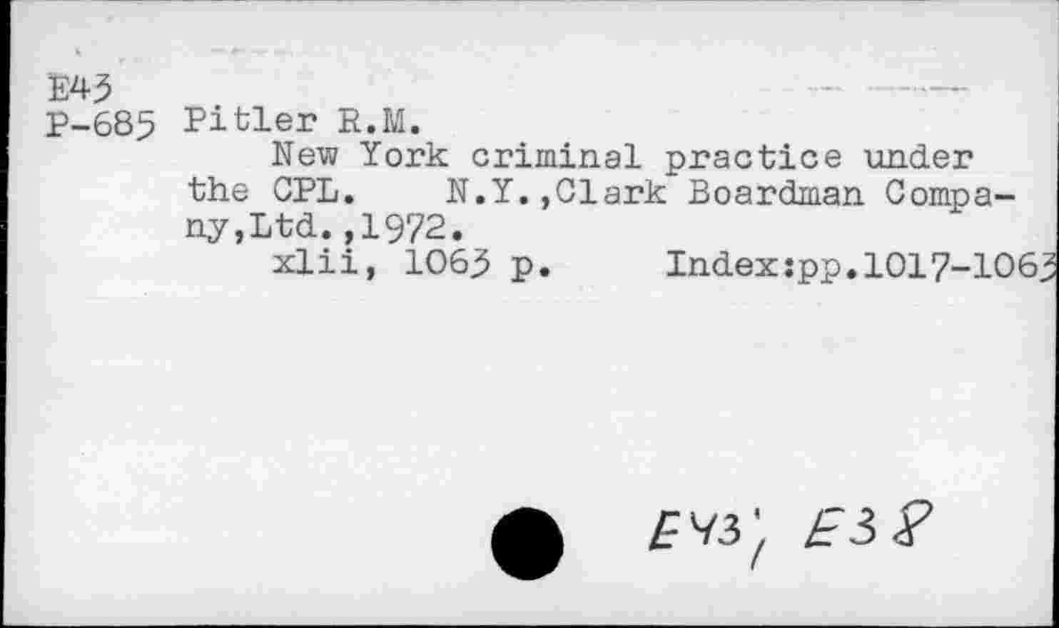 ﻿E43
P-685 Pitler R.M.
New York criminal practice under the CPL.	N.Y.,Clark Boardman Compa-
ny,Ltd. ,1972.
xlii, 1063 p.	Index:pp.1017-106